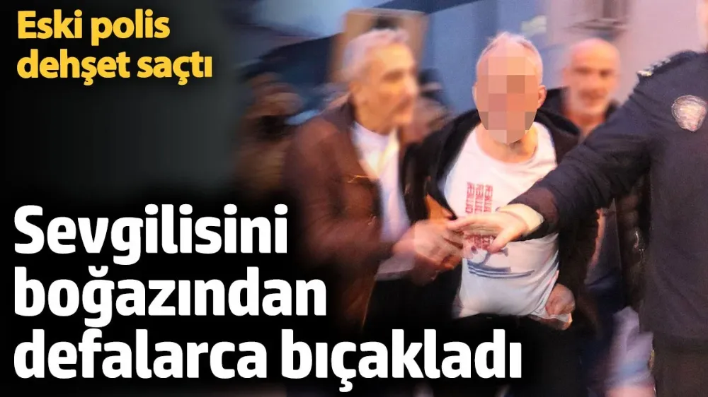 Eski polis, sevgilisini boğazından defalarca bıçakladı