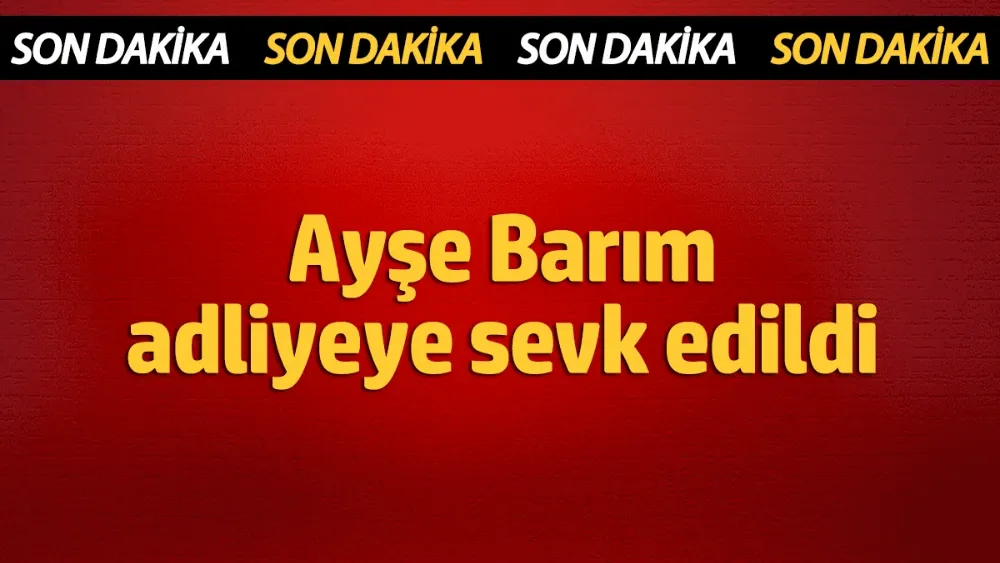 Ayşe Barım adliyeye sevk edildi