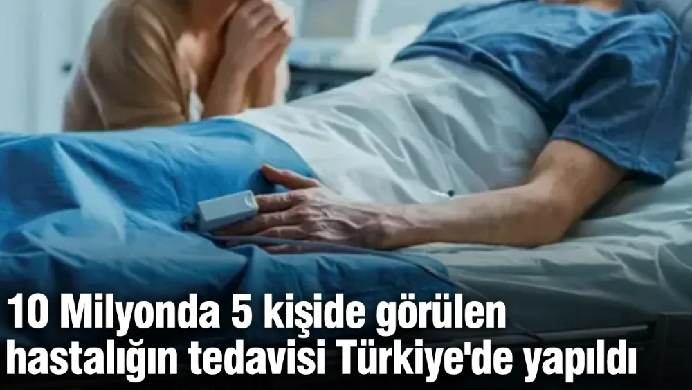 10 Milyonda 5 kişide görülen hastalığın tedavisi Türkiye